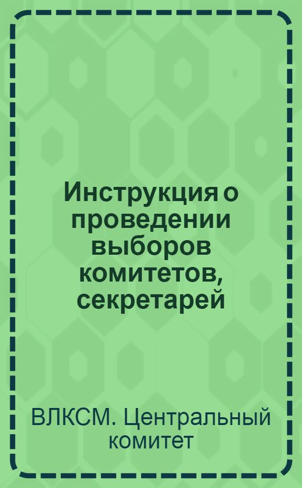 Инструкция о проведении выборов комитетов, секретарей (там, где нет комитетов) первичных комсомольских организаций, бюро цеховых, сменных и приравненных к ним организаций, комсоргов и группоргов