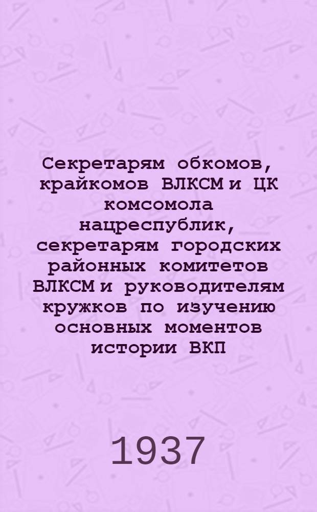Секретарям обкомов, крайкомов ВЛКСМ и ЦК комсомола нацреспублик, секретарям городских районных комитетов ВЛКСМ и руководителям кружков по изучению основных моментов истории ВКП(б) : Об организации изучения истории ВКП(б) в комсомольских кружках : Программа комсомольского кружка по изучению основных моментов истории ВКП(б)