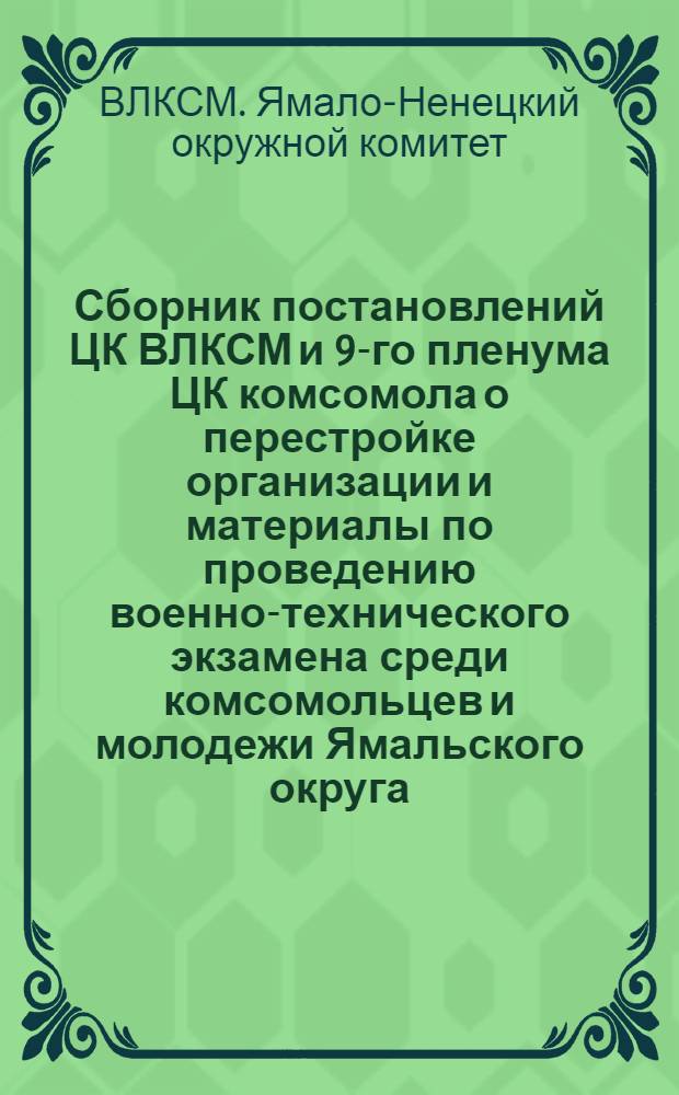 Сборник постановлений ЦК ВЛКСМ и 9-го пленума ЦК комсомола о перестройке организации и материалы по проведению военно-технического экзамена среди комсомольцев и молодежи [Ямальского округа]