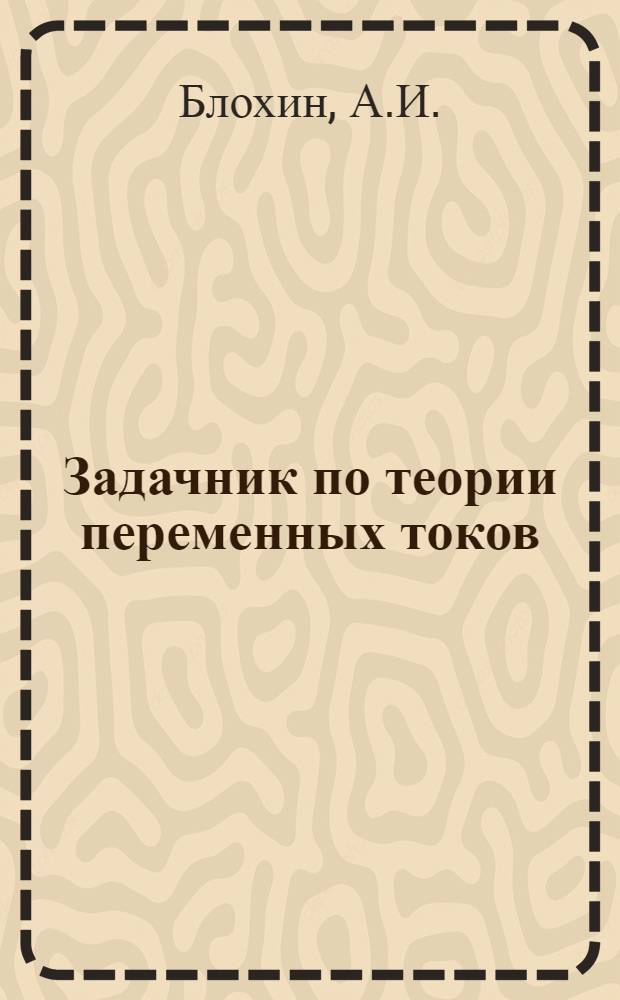 Задачник по теории переменных токов : Утв. Всесоюз. ком. по делам высш. школы при СНК СССР в качестве учеб. пособия для электротехн. специальностей втузов