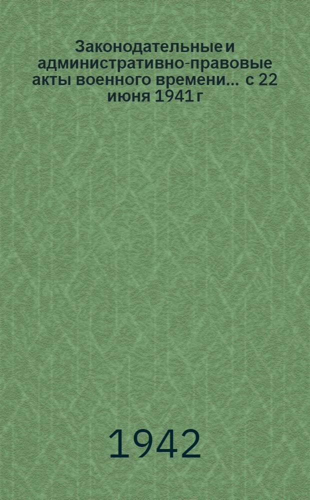 Законодательные и административно-правовые акты военного времени ... с 22 июня 1941 г. по 22 марта 1942 г.