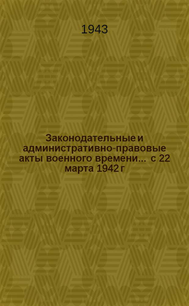 Законодательные и административно-правовые акты военного времени ... с 22 марта 1942 г. по 1 мая 1943 г.