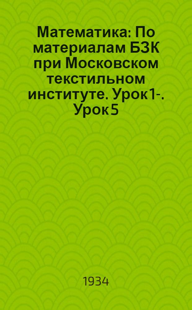 Математика : По материалам БЗК при Московском текстильном институте. Урок 1-. Урок 5