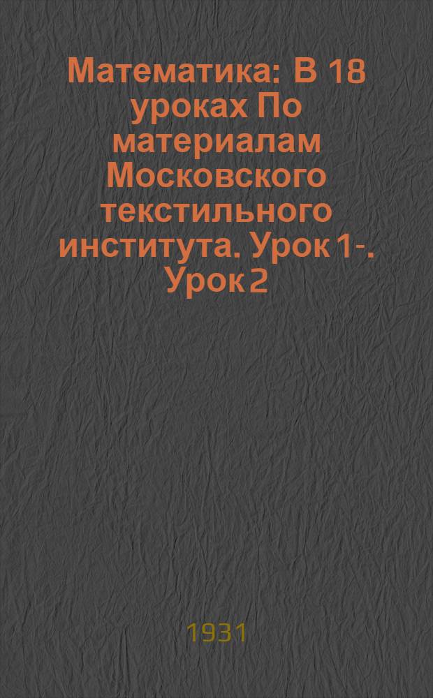 Математика : В 18 уроках По материалам Московского текстильного института. Урок 1-. Урок 2