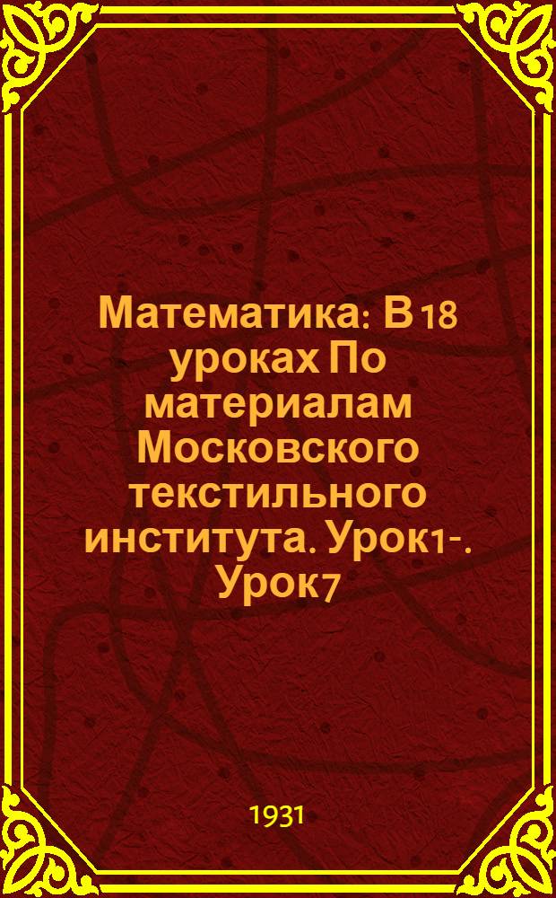 Математика : В 18 уроках По материалам Московского текстильного института. Урок 1-. Урок 7