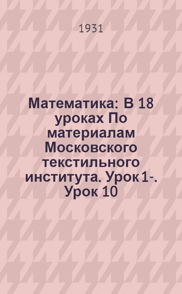 Математика : В 18 уроках По материалам Московского текстильного института. Урок 1-. Урок 10