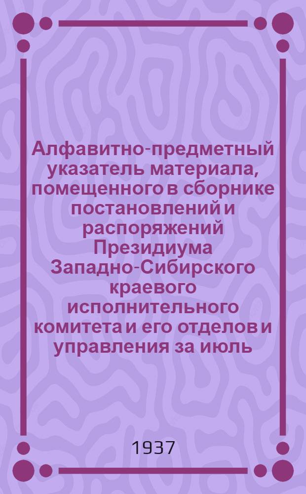Алфавитно-предметный указатель материала, помещенного в сборнике постановлений и распоряжений Президиума Западно-Сибирского краевого исполнительного комитета и его отделов и управления за июль, август и сентябрь месяцы 1937 г. : С № 86 (1524) по № 126 (1564)