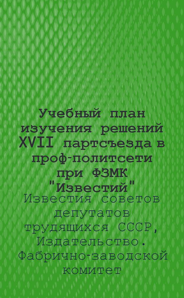 Учебный план изучения решений XVII партсъезда в проф-политсети при ФЗМК "Известий" : Пособие для лит. правщиков, машисток, наборщиков и корректоров Изд-ва и типографии "Известий Сов. деп. труд. СССР"