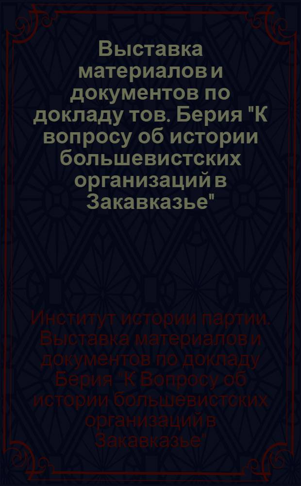 Выставка материалов и документов по докладу тов. Берия "К вопросу об истории большевистских организаций в Закавказье" : Краткий путеводитель