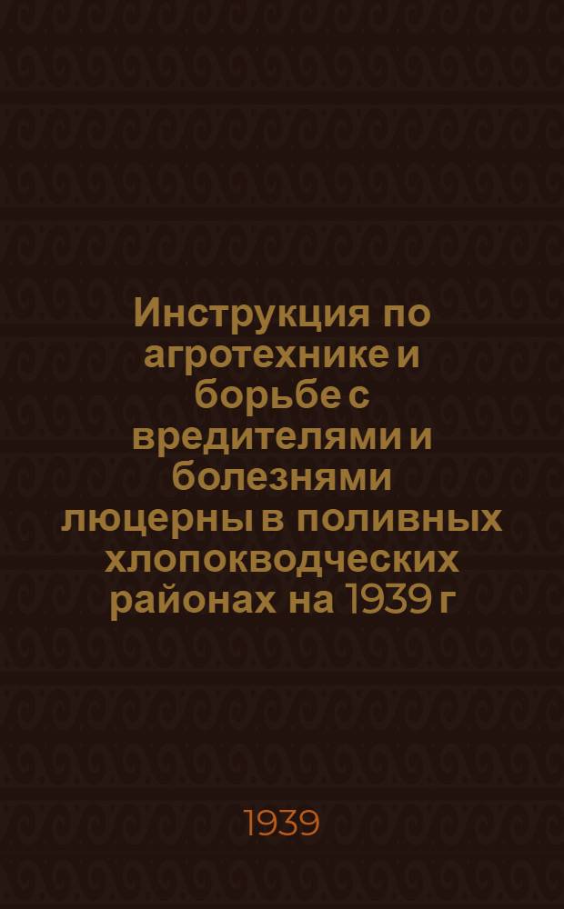 Инструкция по агротехнике и борьбе с вредителями и болезнями люцерны в поливных хлопокводческих районах на 1939 г.