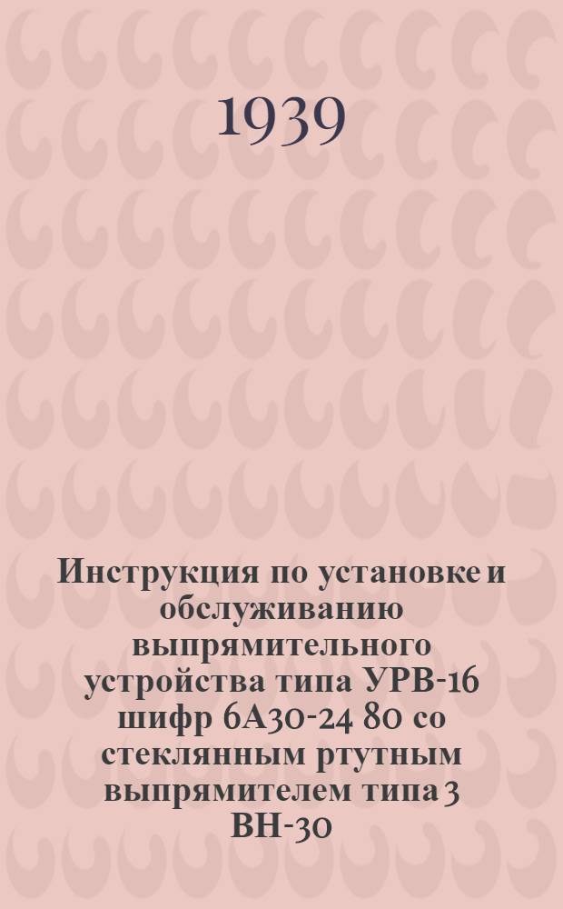 Инструкция по установке и обслуживанию выпрямительного устройства типа УРВ-16 шифр 6А30-24 80 со стеклянным ртутным выпрямителем типа 3 ВН-30
