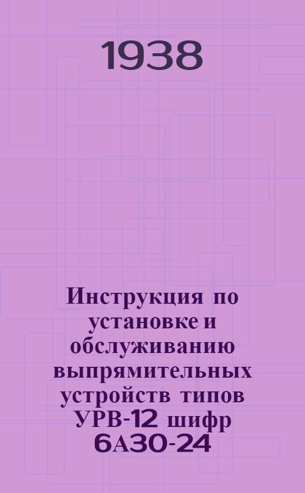 Инструкция по установке и обслуживанию выпрямительных устройств типов УРВ-12 шифр 6А30-24, УРВ-13 шифр 6А30-48 и УРВ-14 шифр 6А30-120 со стеклянным ртутным выпрямителем типа 38-30