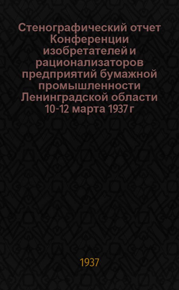 Стенографический отчет Конференции изобретателей и рационализаторов предприятий бумажной промышленности Ленинградской области 10-12 марта 1937 г. Ленинград