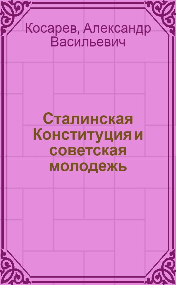 Сталинская Конституция и советская молодежь : Доклад на Комсомольском отд-нии Высшей школы пропагандистов им. Я.М. Свердлова при ЦК ВКП(б) 19 янв. 1937 г