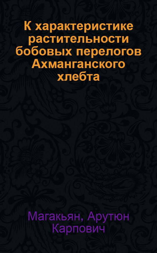 К характеристике растительности бобовых перелогов Ахманганского хлебта : (Из работ кафедры кормодобывания Всесоюз. Вет-Зоо-Ин-та в г. Эривани)