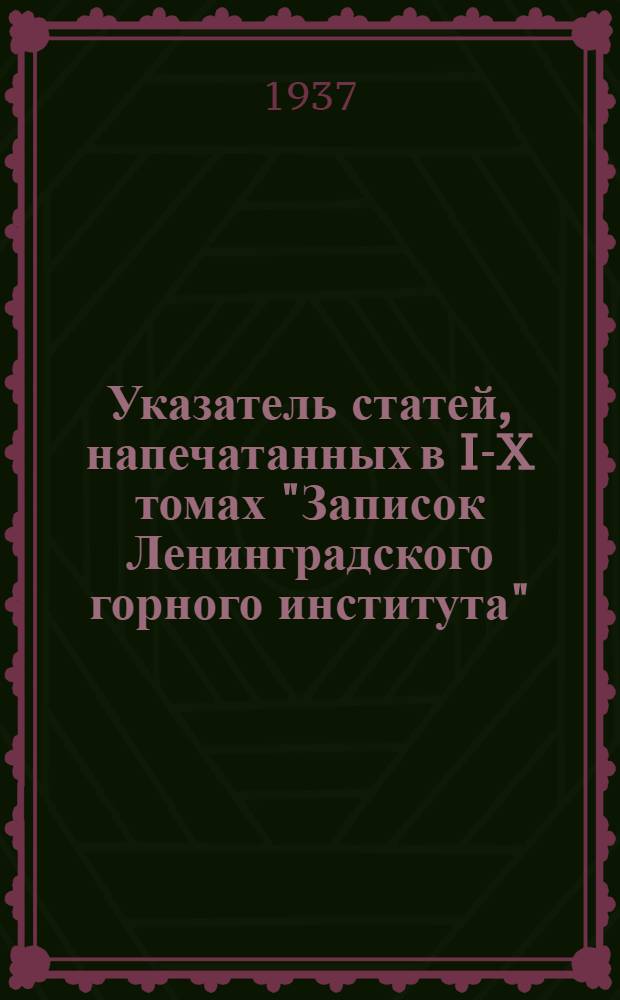 Указатель статей, напечатанных в I-X томах "Записок Ленинградского горного института" (1907-1936) с алфавитным указателем авторов их