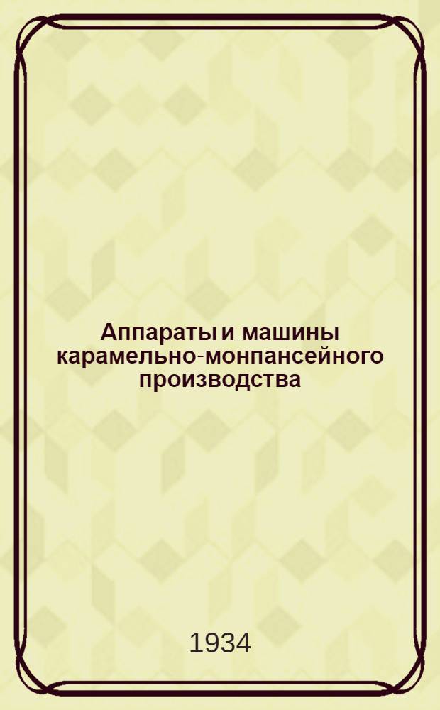 Аппараты и машины карамельно-монпансейного производства : С прил. альбома чертежей : Пособие для рабочих, повышающих свою квалификацию и для слушателей мех. отд-ний ФЗУ и техникумов
