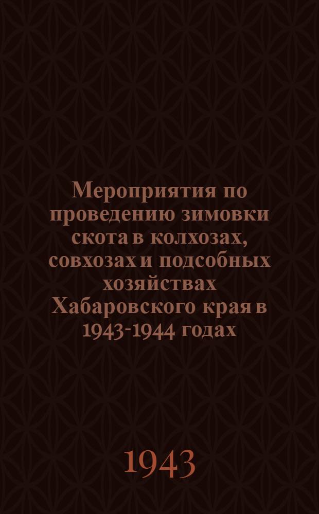 Мероприятия по проведению зимовки скота в колхозах, совхозах и подсобных хозяйствах Хабаровского края в 1943-1944 годах, разработанные Краевым совещанием руководящих работников районов и специалистов по животноводству 10-11-го ноября 1943 года : Утв. Испол. ком-том Хабаров. краев. совета депутатов трудящихся