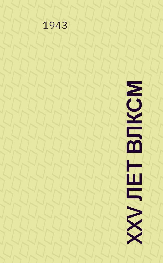 XXV лет ВЛКСМ : (Доклад на Торжеств. собрании комсом. актива в Большом театре СССР 29-го окт. 1943 г.)