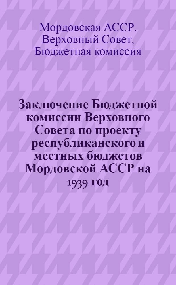 Заключение Бюджетной комиссии Верховного Совета по проекту республиканского и местных бюджетов Мордовской АССР на 1939 год, внесенному Совнаркомом Мордовской АССР на утверждение 2-й сессии Верховного Совета Мордовской АССР