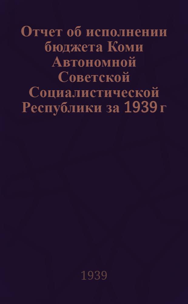 Отчет об исполнении бюджета Коми Автономной Советской Социалистической Республики за 1939 г.