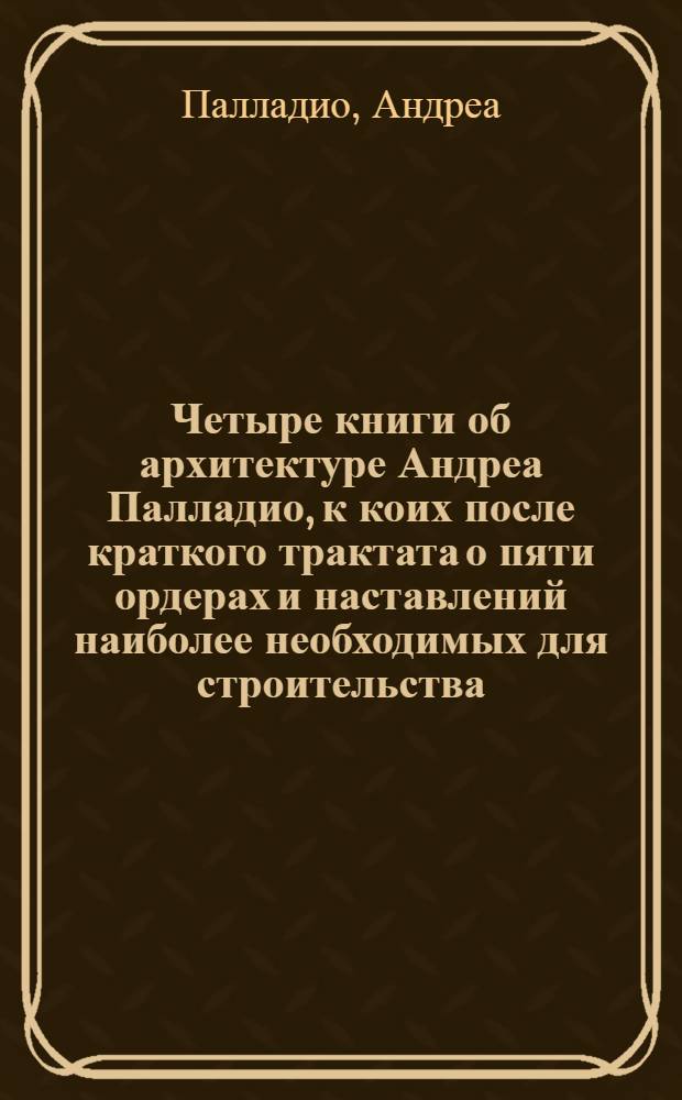 Четыре книги об архитектуре Андреа Палладио, к коих после краткого трактата о пяти ордерах и наставлений наиболее необходимых для строительства, трактуется о частных домах, дорогах, мостах, площадях, ксистах и храмах