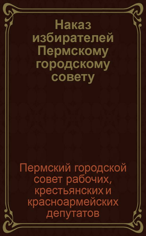 Наказ избирателей Пермскому городскому совету : (Принятый на собраниях избирателей в 1934 г.)