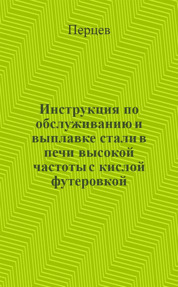 Инструкция по обслуживанию и выплавке стали в печи высокой частоты с кислой футеровкой : К докладу инж. Перцева