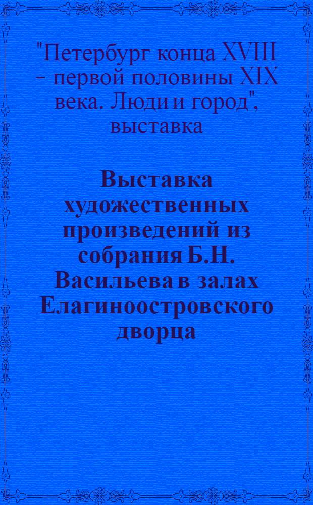 Выставка художественных произведений из собрания Б.Н. Васильева в залах Елагиноостровского дворца : Каталог