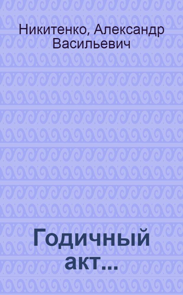 Годичный акт .. : Отчет о состоянии и деятельности Имп. С.-Петербургского университета ... 25 марта 1838 года : О начале и постепенном возрастании Императорского Санктпетербургского университета. Похвальное слово Петру Великому императору и самодержцу Всероссийскому отцу отечества, произнесенное ... доктором философии Александром Никитенко