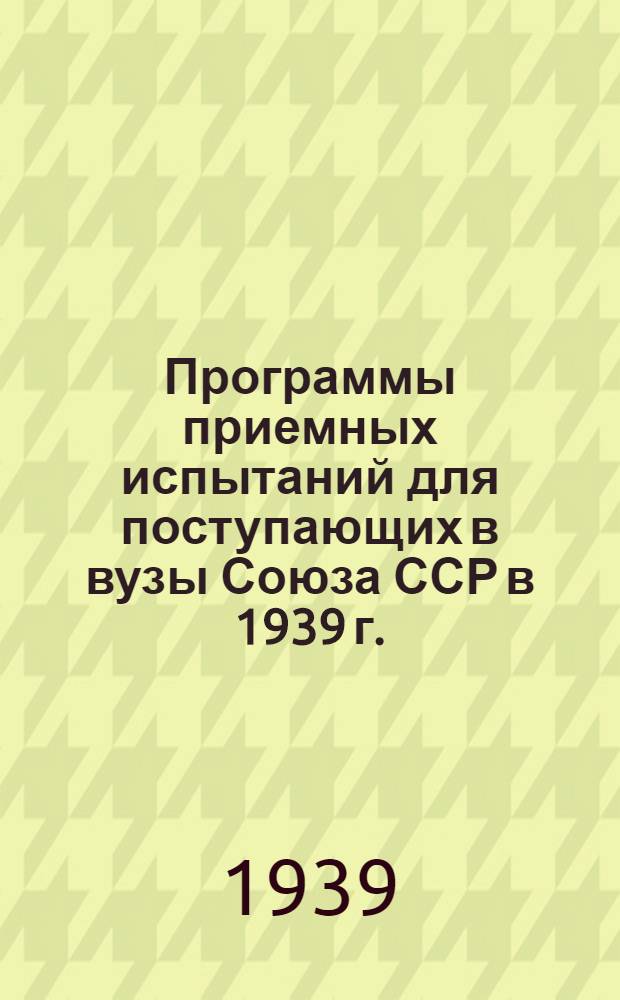 Программы приемных испытаний для поступающих в вузы Союза ССР в 1939 г. : Утв. Всес. ком-том по делам высшей школы 7-17 марта 1939 г