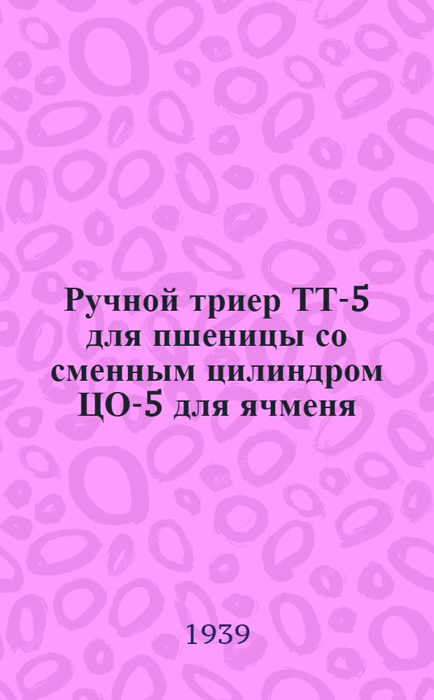 Ручной триер ТТ-5 для пшеницы со сменным цилиндром ЦО-5 для ячменя : Руководство по установке, уходу и каталог запас. частей