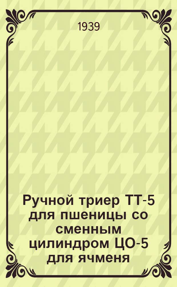 Ручной триер ТТ-5 для пшеницы со сменным цилиндром ЦО-5 для ячменя : Руководство по установке, уходу и каталог запас. частей