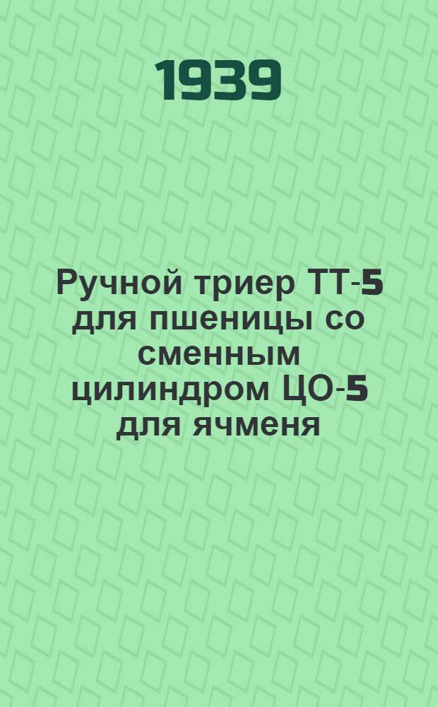Ручной триер ТТ-5 для пшеницы со сменным цилиндром ЦО-5 для ячменя : Руководство по установке, уходу и каталог запас. частей