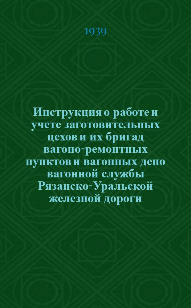 Инструкция о работе и учете заготовительных цехов и их бригад вагоно-ремонтных пунктов и вагонных депо вагонной службы Рязанско-Уральской железной дороги : Утв. 7/VI 1939 г