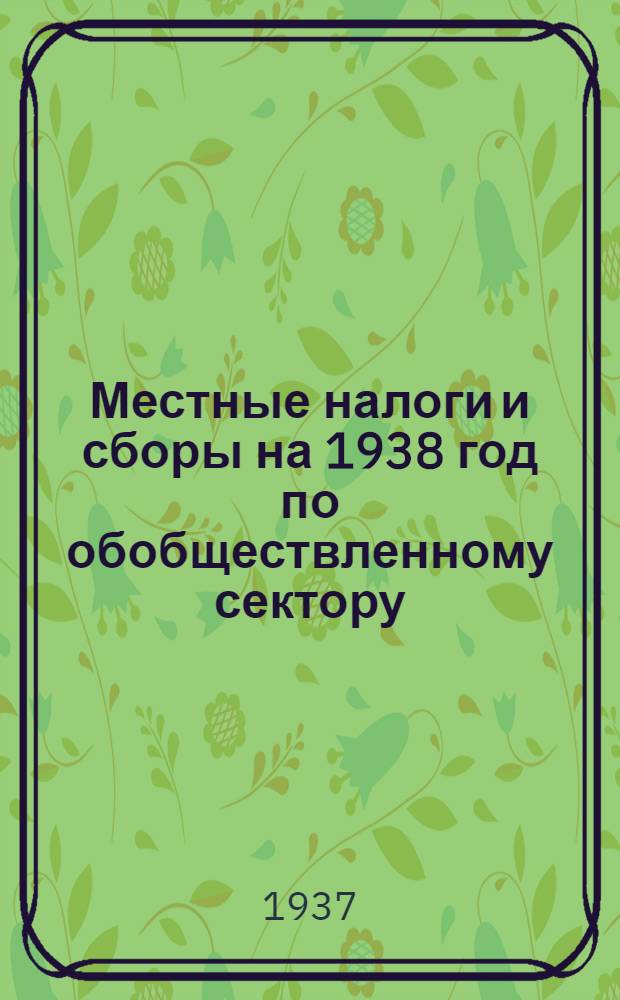 Местные налоги и сборы на 1938 год по обобществленному сектору : (Решение Президиума Сарат. гор. совета рк и кд от 27 ноября 1937 г.)
