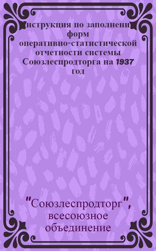 Инструкция по заполнению форм оперативно-статистической отчетности системы Союзлеспродторга на 1937 год