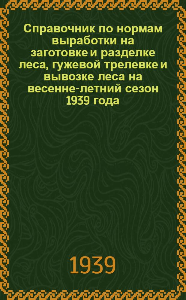 Справочник по нормам выработки на заготовке и разделке леса, гужевой трелевке и вывозке леса на весенне-летний сезон 1939 года