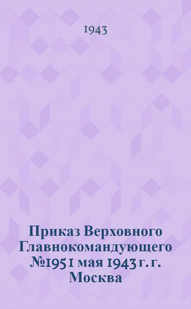 Приказ Верховного Главнокомандующего № 195 1 мая 1943 г. г. Москва