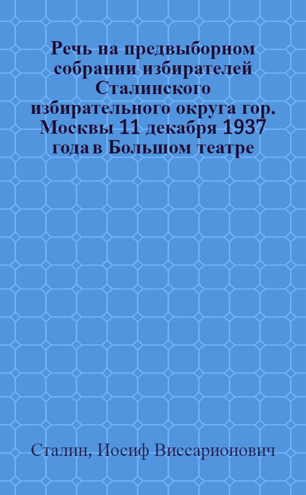 Речь на предвыборном собрании избирателей Сталинского избирательного округа гор. Москвы 11 декабря 1937 года в Большом театре