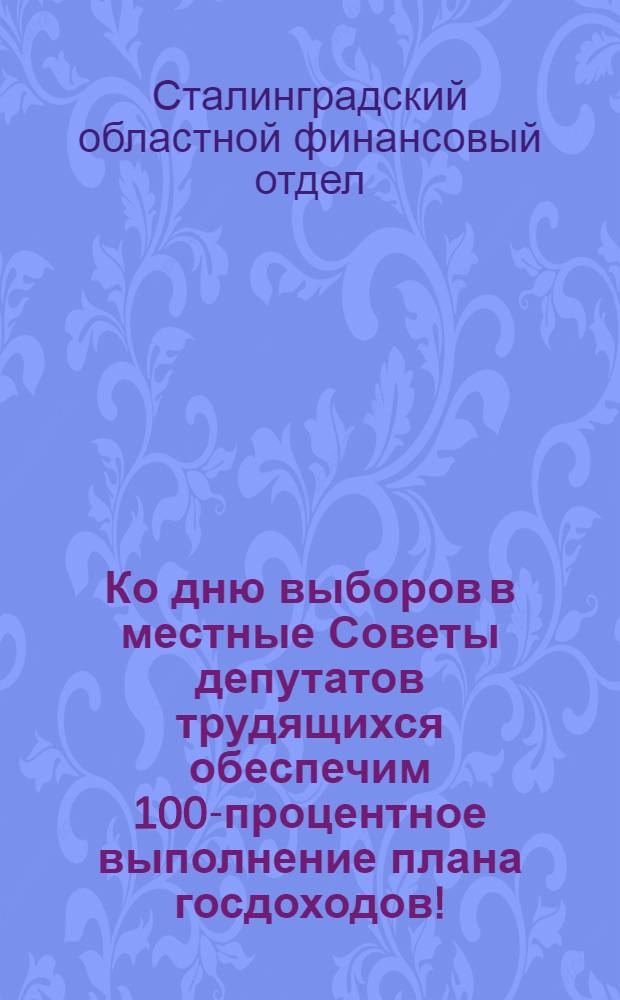 Ко дню выборов в местные Советы депутатов трудящихся обеспечим 100-процентное выполнение плана госдоходов! : Информационное письмо отд. гос. доходов Сталинград. облфинотдела 4 ноября 1939 года