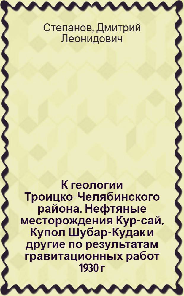 К геологии Троицко-Челябинского района. Нефтяные месторождения Кур-сай. Купол Шубар-Кудак и другие по результатам гравитационных работ 1930 г. в Темирском районе