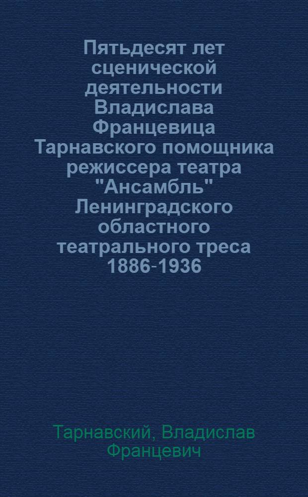 Пятьдесят лет сценической деятельности Владислава Францевица Тарнавского помощника режиссера театра "Ансамбль" Ленинградского областного театрального треса 1886-1936 : Воспоминания Тарнавского, состав Юбилейной комиссии и программа Юбилейного спектакля