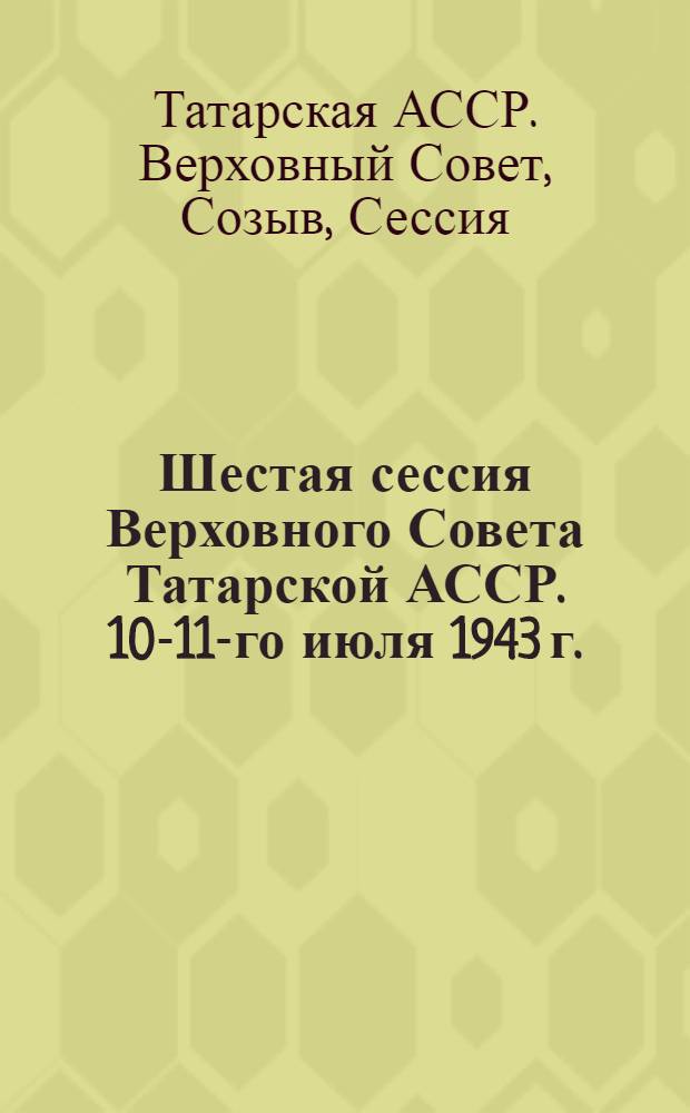 Шестая сессия Верховного Совета Татарской АССР. 10-11-го июля 1943 г. : Стеногр. отчет