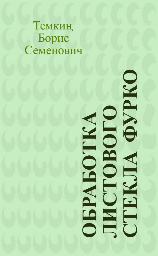 Обработка листового стекла Фурко (шлифовка и полировка) : Утв. Гл. упр. стекольной пром-сти в качестве учебника по начальному техн. минимуму для рабочих зеркального производства