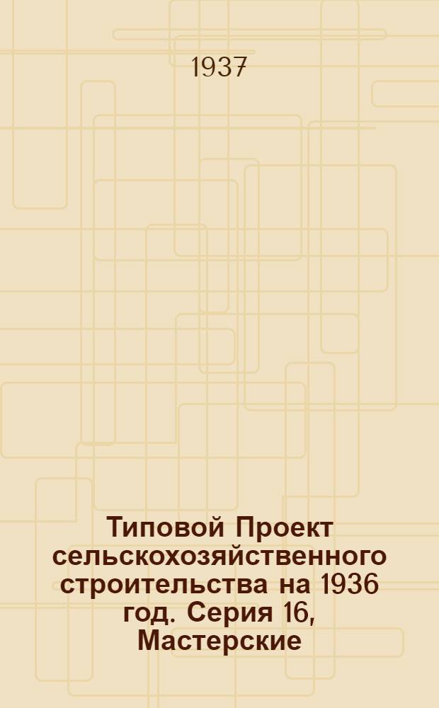 [Типовой] Проект сельскохозяйственного строительства [на 1936 год]. Серия 16, Мастерские