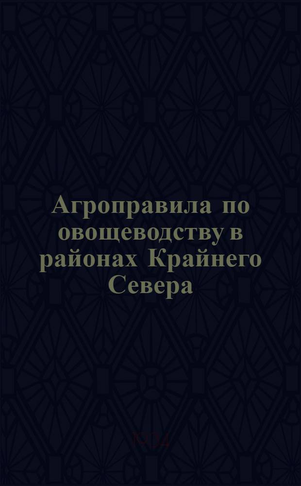Агроправила по овощеводству в районах Крайнего Севера : составлены на основе опытных работ северных ЗОС и опорных пунктов Н.И. Токаревым