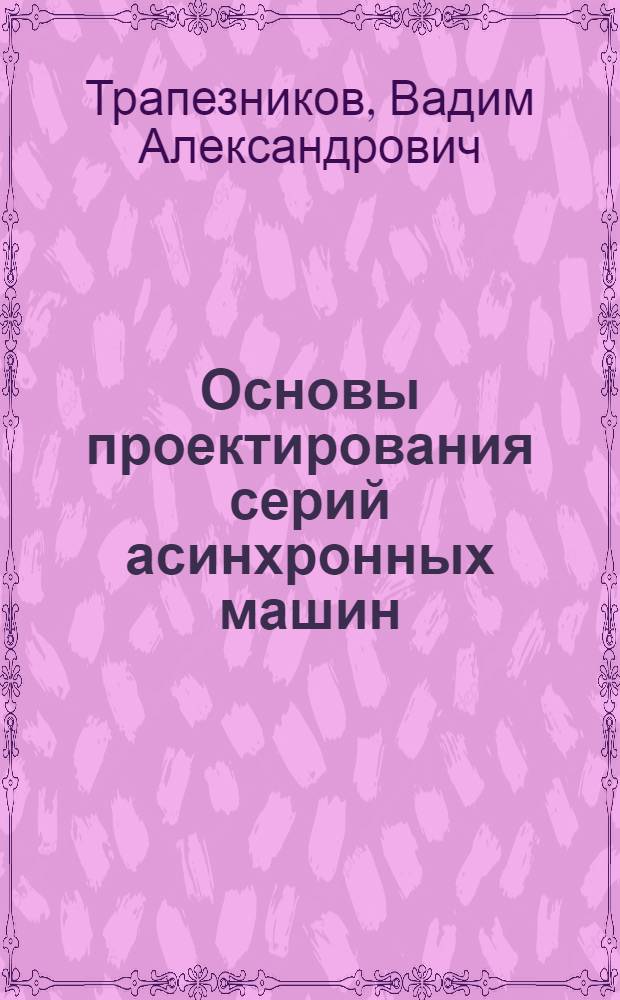 Основы проектирования серий асинхронных машин : Утв. ГУУЗ НКТП в качестве учеб. пособия для энергетич. втузов