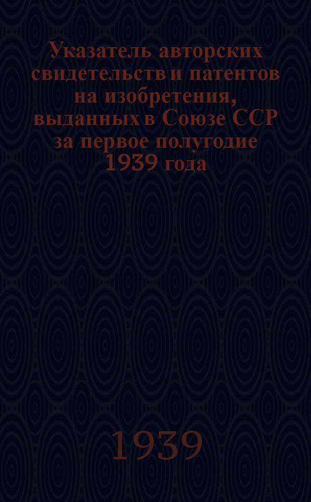 Указатель авторских свидетельств и патентов на изобретения, выданных в Союзе ССР за первое полугодие 1939 года