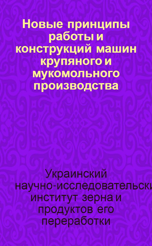 Новые принципы работы и конструкций машин крупяного и мукомольного производства : (Работы Конструктор. отд. УкрНИЗ'а) : Сборник статей